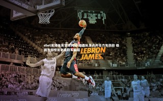 ebet易博体育官方网站-雄鹿队多点开花力克劲敌 稳固东部榜首彰显冠军底蕴