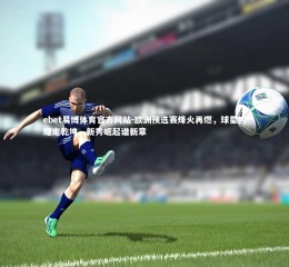 ebet易博体育官方网站-欧洲预选赛烽火再燃，球星闪耀定乾坤，新秀崛起谱新章